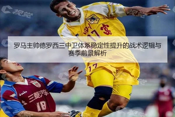 罗马主帅德罗西三中卫体系稳定性提升的战术逻辑与赛季前景解析