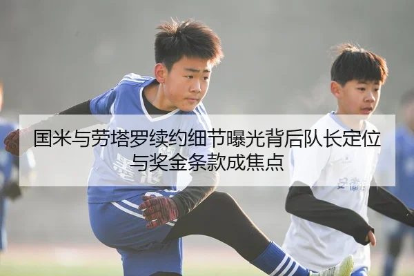 国米与劳塔罗续约细节曝光背后队长定位与奖金条款成焦点